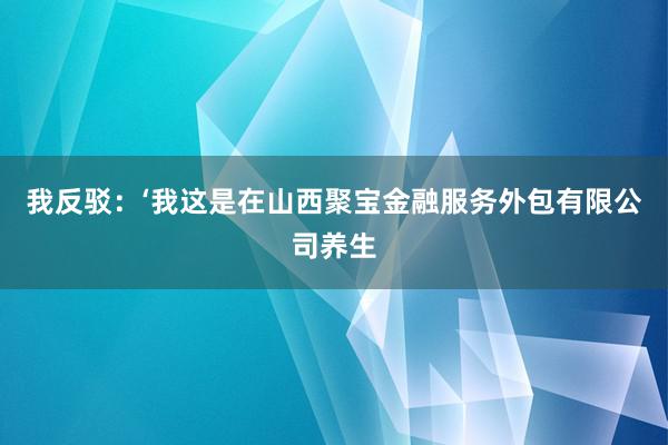 我反驳：‘我这是在山西聚宝金融服务外包有限公司养生